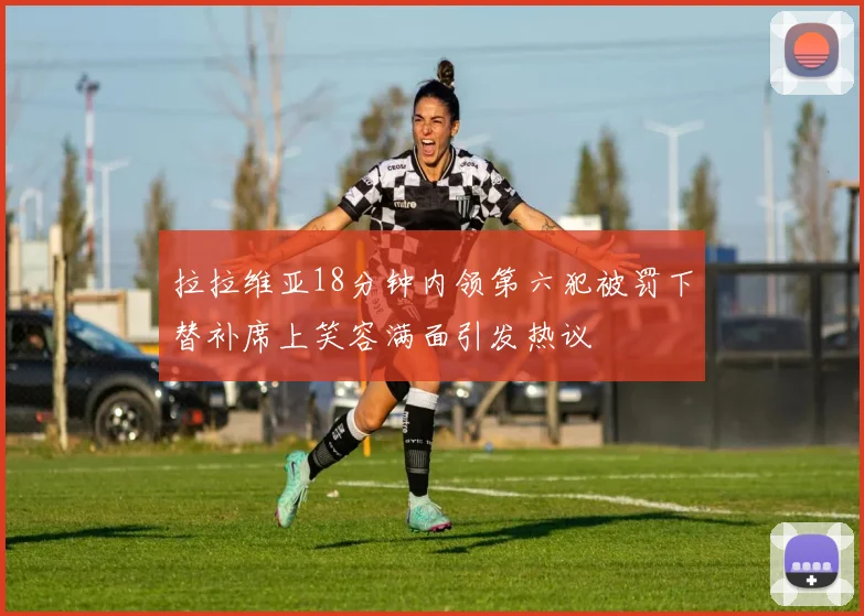 拉拉维亚18分钟内领第六犯被罚下替补席上笑容满面引发热议