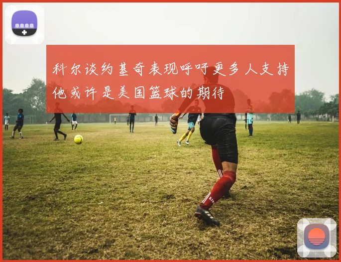 科尔谈约基奇表现呼吁更多人支持他或许是美国篮球的期待