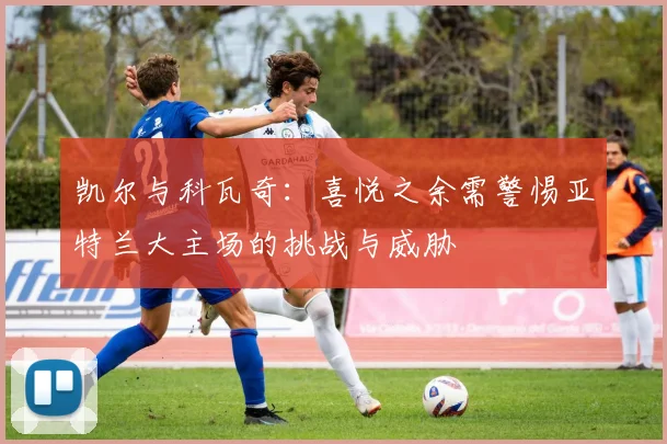 凯尔与科瓦奇：喜悦之余需警惕亚特兰大主场的挑战与威胁