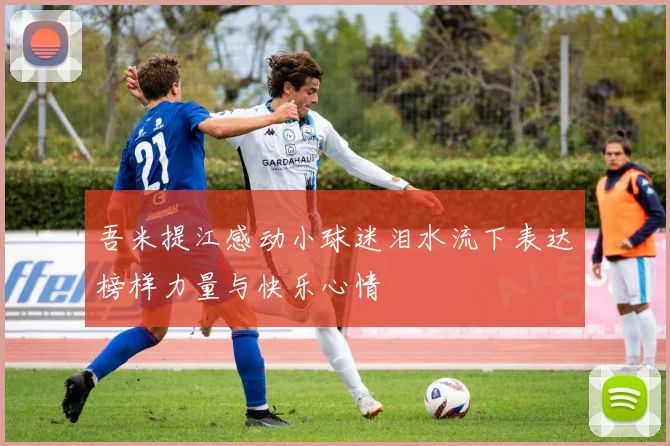 吾米提江感动小球迷泪水流下表达榜样力量与快乐心情