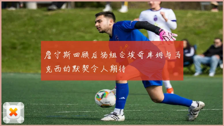 詹宁斯回顾后场组合埃奇库姆与马克西的默契令人期待