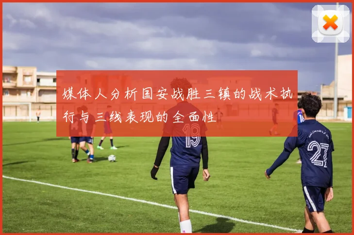 媒体人分析国安战胜三镇的战术执行与三线表现的全面性