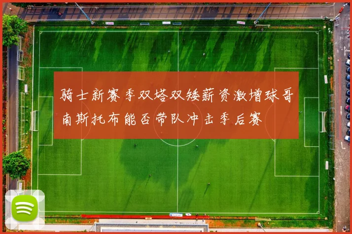 骑士新赛季双塔双矮薪资激增球哥南斯托布能否带队冲击季后赛