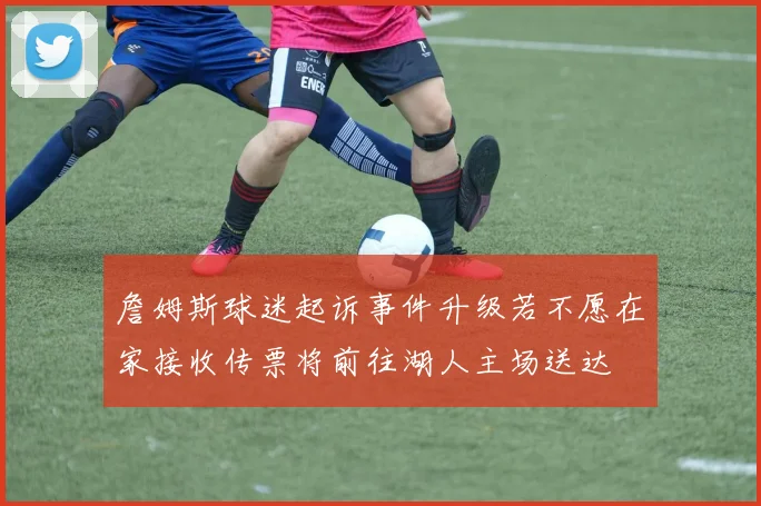 詹姆斯球迷起诉事件升级若不愿在家接收传票将前往湖人主场送达