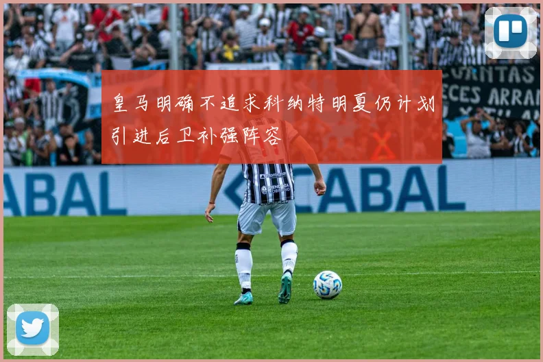 皇马明确不追求科纳特明夏仍计划引进后卫补强阵容