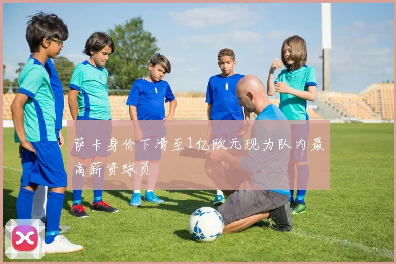 萨卡身价下滑至1亿欧元现为队内最高薪资球员
