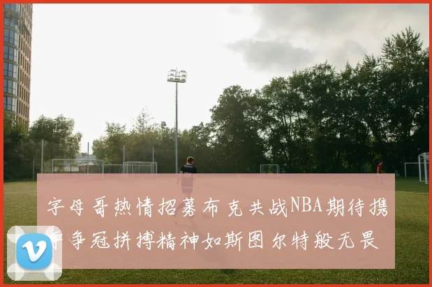 字母哥热情招募布克共战NBA期待携手争冠拼搏精神如斯图尔特般无畏
