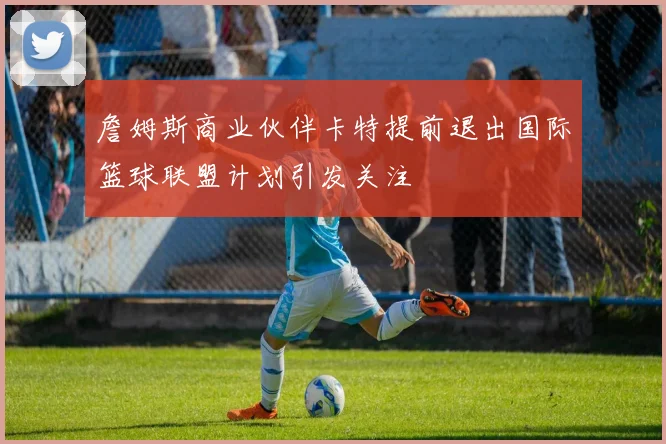 詹姆斯商业伙伴卡特提前退出国际篮球联盟计划引发关注