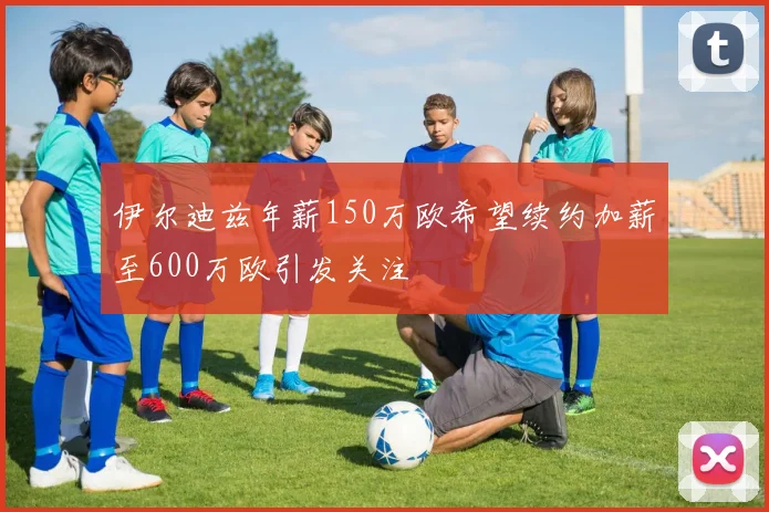 伊尔迪兹年薪150万欧希望续约加薪至600万欧引发关注
