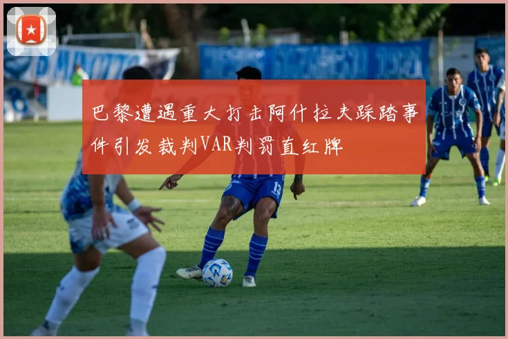 巴黎遭遇重大打击阿什拉夫踩踏事件引发裁判VAR判罚直红牌