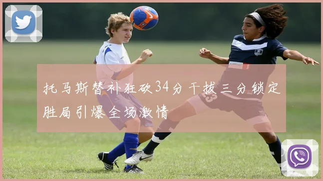 托马斯替补狂砍34分干拔三分锁定胜局引爆全场激情