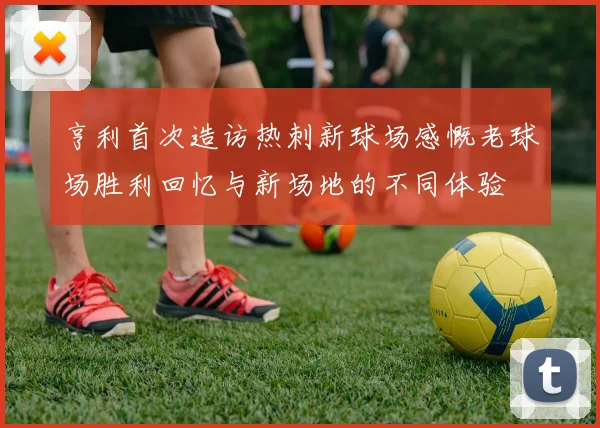 亨利首次造访热刺新球场感慨老球场胜利回忆与新场地的不同体验