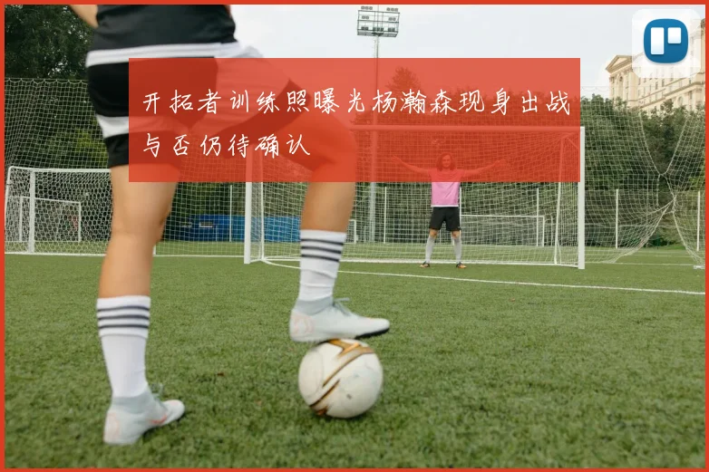 开拓者训练照曝光杨瀚森现身出战与否仍待确认