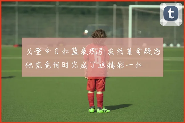 戈登今日扣篮表现引发约基奇疑惑他究竟何时完成了这精彩一扣