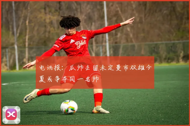 电讯报：瓜帅去留未定曼市双雄今夏或争夺同一名帅