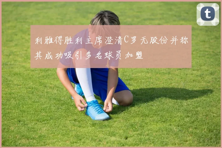 利雅得胜利主席澄清C罗无股份并称其成功吸引多名球员加盟