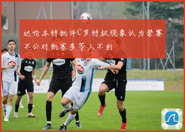 达伦本特批评C罗特权现象认为禁赛不公对凯塞多等人不利