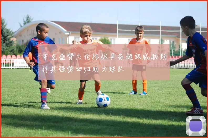 布克盛赞杰伦格林具备超级威胁期待其强势回归助力球队