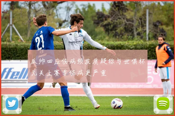 瓜帅回应伤病频发质疑称与世俱杯无关上赛季伤病更严重
