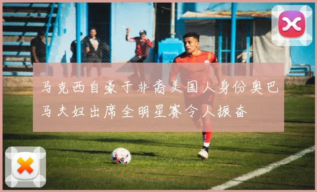 马克西自豪于非裔美国人身份奥巴马夫妇出席全明星赛令人振奋