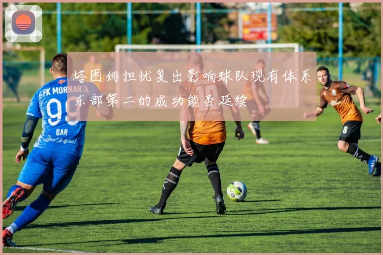 塔图姆担忧复出影响球队现有体系东部第二的成功能否延续