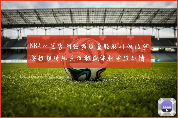 NBA中国官网强调适量脂肪对抗的重要性教练组关注瀚森体脂率监测情况