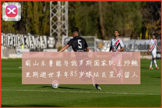 前山东鲁能与俄罗斯国家队主帅鲍里斯逝世享年85岁球坛巨星永留人间