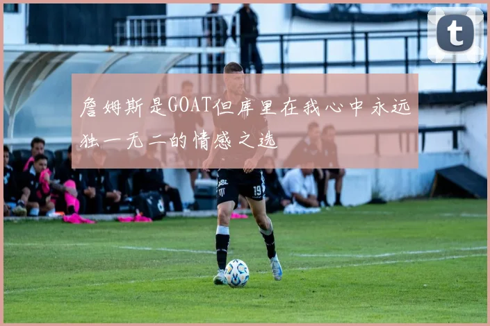 詹姆斯是GOAT但库里在我心中永远独一无二的情感之选