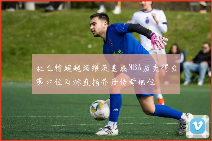 杜兰特超越诺维茨基成NBA历史得分第六位目标直指乔丹传奇地位