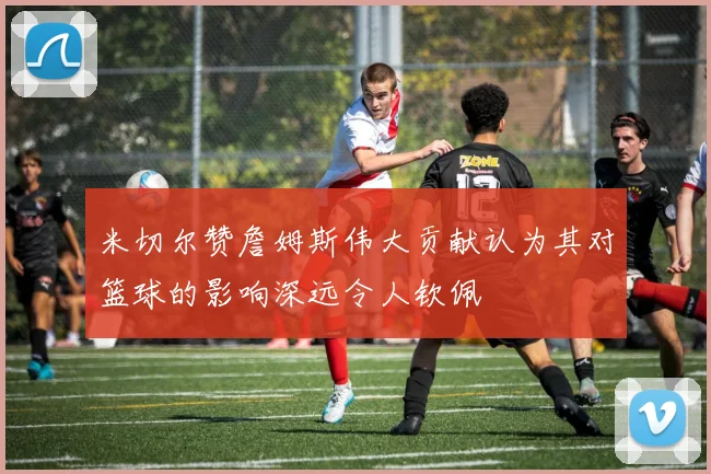 米切尔赞詹姆斯伟大贡献认为其对篮球的影响深远令人钦佩