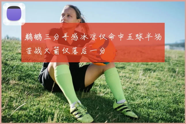 鹈鹕三分手感冰凉仅命中五球半场苦战火箭仅落后一分