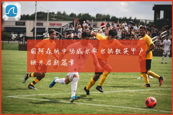 前阿森纳中场威尔希尔执教英甲卢顿开启新篇章
