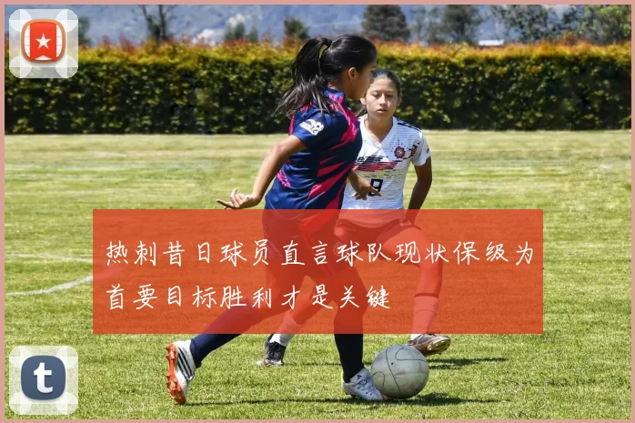 热刺昔日球员直言球队现状保级为首要目标胜利才是关键