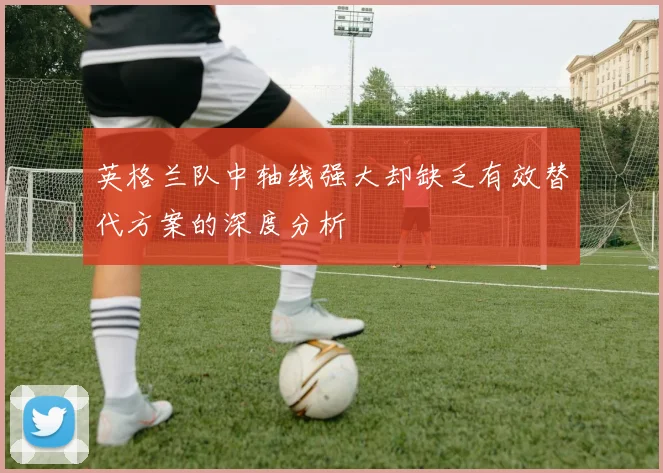 英格兰队中轴线强大却缺乏有效替代方案的深度分析
