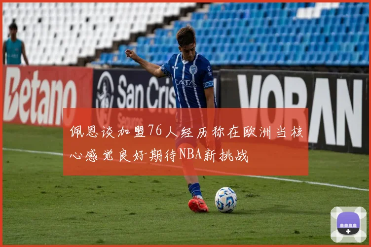 佩恩谈加盟76人经历称在欧洲当核心感觉良好期待NBA新挑战