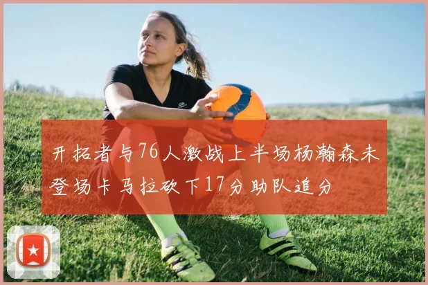 开拓者与76人激战上半场杨瀚森未登场卡马拉砍下17分助队追分