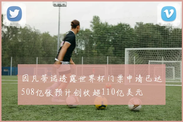 因凡蒂诺透露世界杯门票申请已达508亿张预计创收超110亿美元