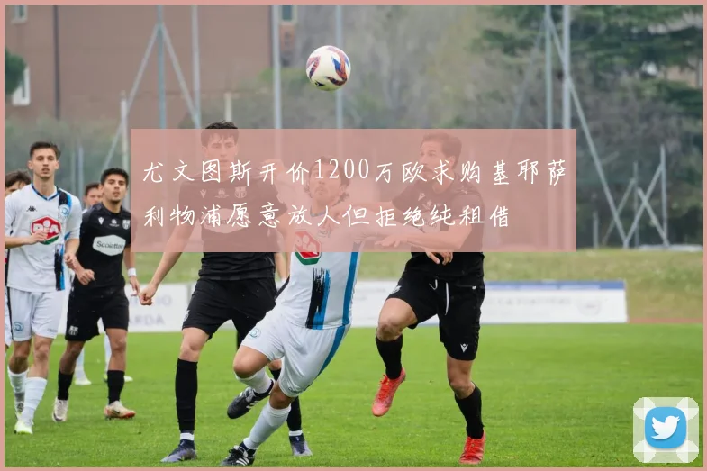 尤文图斯开价1200万欧求购基耶萨利物浦愿意放人但拒绝纯租借