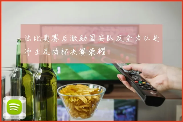 法比奥赛后激励国安队友全力以赴冲击足协杯决赛荣耀