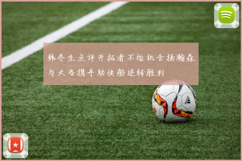 韩乔生点评开拓者不给机会杨瀚森与大洛携手助快船逆转胜利