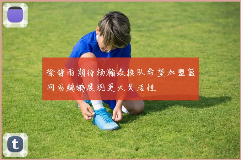 徐静雨期待杨瀚森换队希望加盟篮网或鹈鹕展现更大灵活性