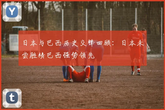 日本与巴西历史交锋回顾：日本未尝胜绩巴西强势领先