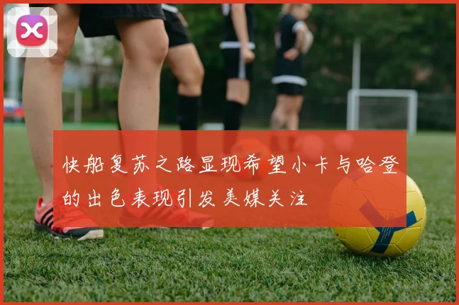 快船复苏之路显现希望小卡与哈登的出色表现引发美媒关注