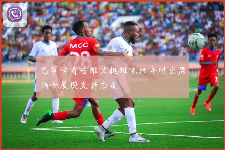 巴萨传奇哈维力挺维克托丰特出席酒会展现支持态度