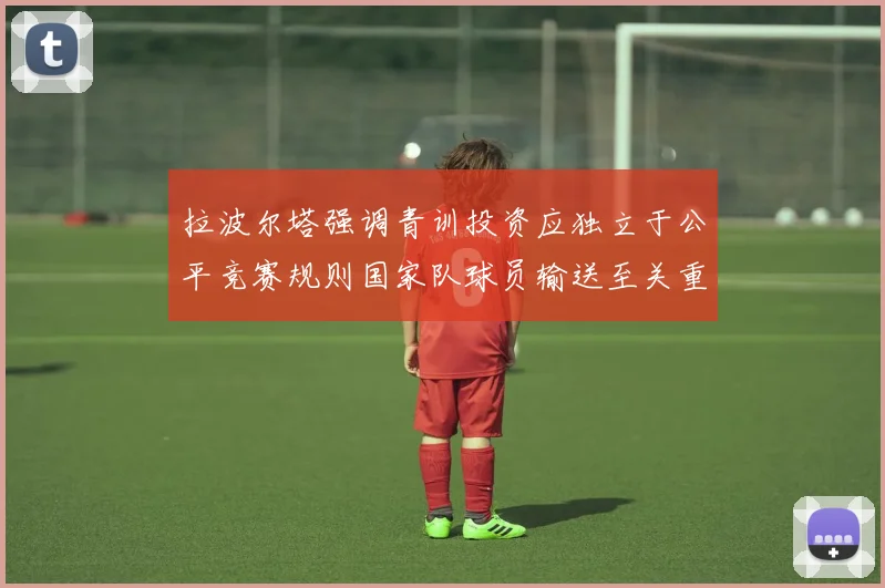拉波尔塔强调青训投资应独立于公平竞赛规则国家队球员输送至关重要