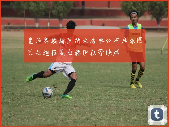 皇马客战赫罗纳大名单公布库尔图瓦吕迪格复出赫伊森等缺席